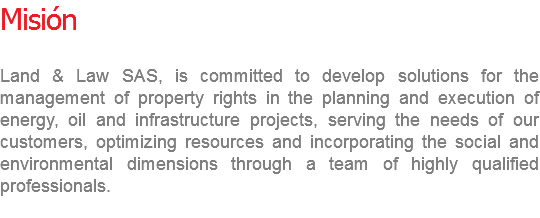 Misión Land & Law SAS, is committed to develop solutions for the management of property rights in the planning and execution of energy, oil and infrastructure projects, serving the needs of our customers, optimizing resources and incorporating the social and environmental dimensions through a team of highly qualified professionals.