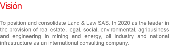 Visión To position and consolidate Land & Law SAS. In 2020 as the leader in the provision of real estate, legal, social, environmental, agribusiness and engineering in mining and energy, oil industry and national infrastructure as an international consulting company.